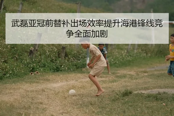 武磊亚冠前替补出场效率提升海港锋线竞争全面加剧