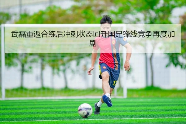 武磊重返合练后冲刺状态回升国足锋线竞争再度加剧